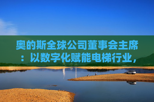 奥的斯全球公司董事会主席：以数字化赋能电梯行业，深化在华合作