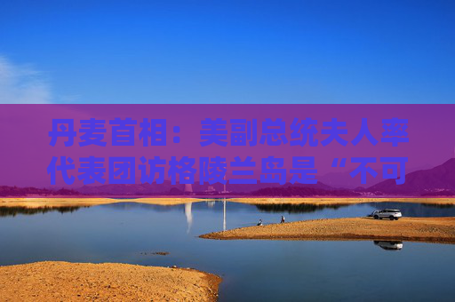 丹麦首相：美副总统夫人率代表团访格陵兰岛是“不可接受的施压”
