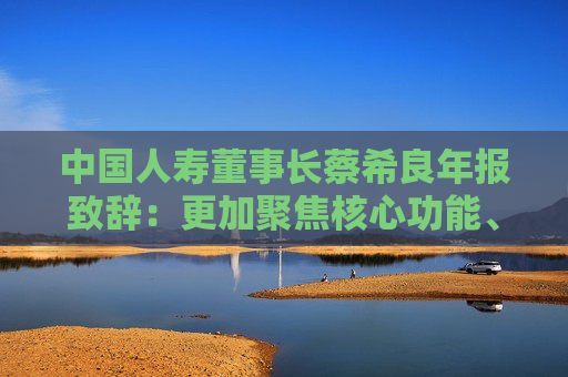 中国人寿董事长蔡希良年报致辞：更加聚焦核心功能、价值创造、变革转型和夯基固本