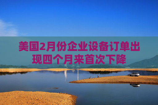 美国2月份企业设备订单出现四个月来首次下降