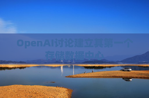 OpenAI讨论建立其第一个存储数据中心