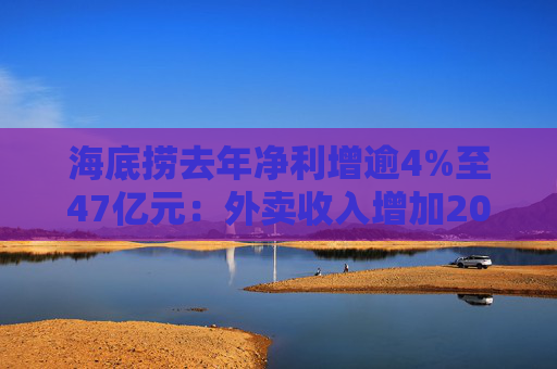 海底捞去年净利增逾4%至47亿元：外卖收入增加20% 加盟店开店节奏将保持谨慎
