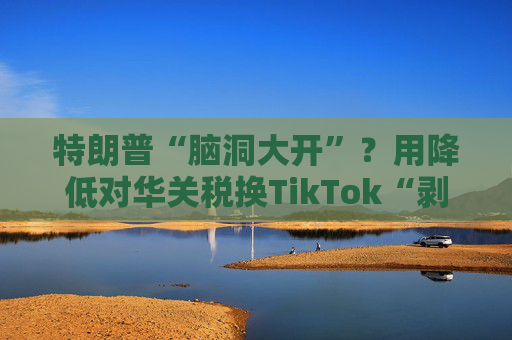 特朗普“脑洞大开”？用降低对华关税换TikTok“剥离协议”
