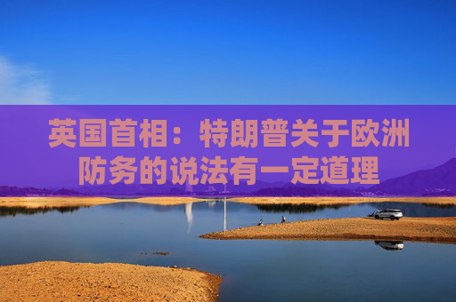 英国首相：特朗普关于欧洲防务的说法有一定道理