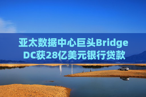 亚太数据中心巨头Bridge DC获28亿美元银行贷款