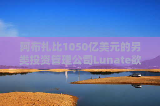 阿布扎比1050亿美元的另类投资管理公司Lunate欲进军亚洲市场