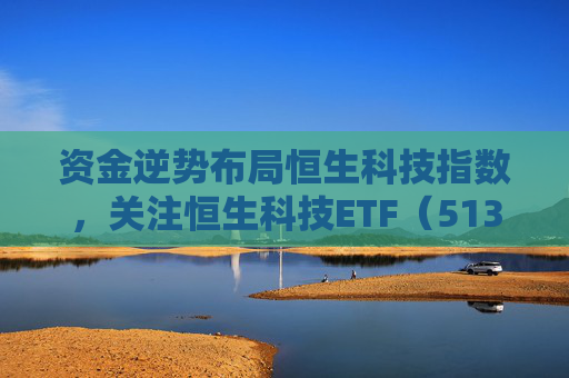 资金逆势布局恒生科技指数，关注恒生科技ETF（513130）配置窗口期