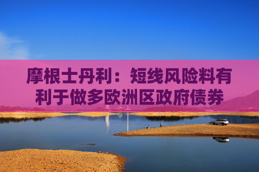 摩根士丹利：短线风险料有利于做多欧洲区政府债券