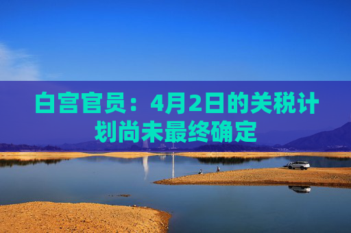 白宫官员：4月2日的关税计划尚未最终确定