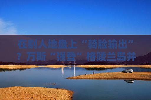 在别人地盘上“骑脸输出”？万斯“强登”格陵兰岛并痛批丹麦