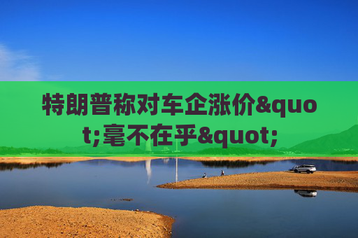 特朗普称对车企涨价"毫不在乎"