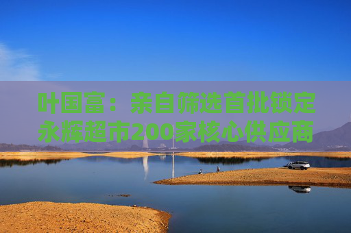 叶国富：亲自筛选首批锁定永辉超市200家核心供应商，一年至少见一次董事长