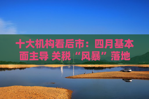 十大机构看后市：四月基本面主导 关税“风暴”落地后预计A股回暖