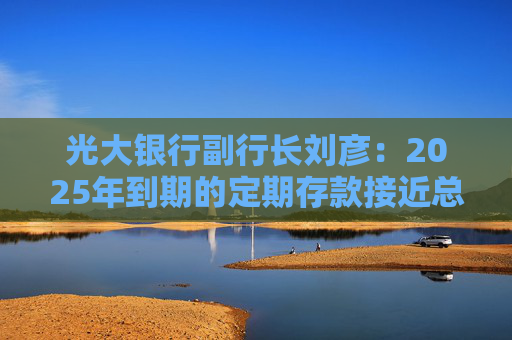 光大银行副行长刘彦：2025年到期的定期存款接近总存款的30%，预计负债成本下降幅度在20个BP以上