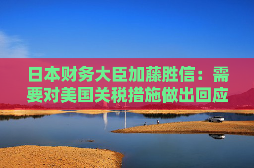 日本财务大臣加藤胜信：需要对美国关税措施做出回应以维护国家利益