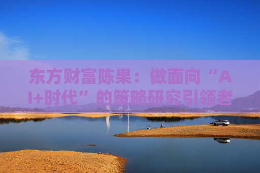 东方财富陈果：做面向“AI+时代”的策略研究引领者