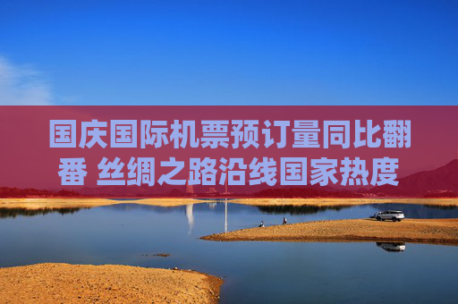 国庆国际机票预订量同比翻番 丝绸之路沿线国家热度渐升