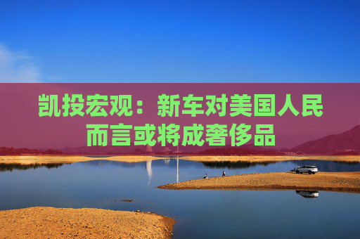 凯投宏观：新车对美国人民而言或将成奢侈品