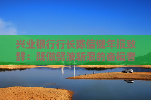 兴业银行行长陈信健年报致辞：既做劈波斩浪的奋楫者，更当万家灯火的守夜人