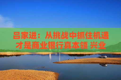 吕家进：从挑战中抓住机遇才是商业银行真本领 兴业将继续抓好这五件事