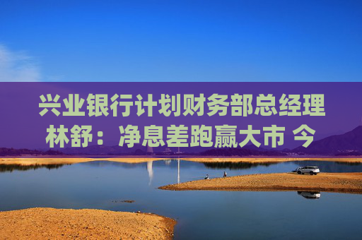 兴业银行计划财务部总经理林舒：净息差跑赢大市 今年还有10bp下降空间