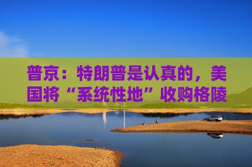 普京：特朗普是认真的，美国将“系统性地”收购格陵兰岛！
