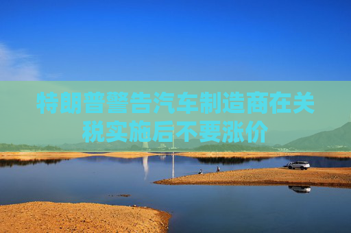 特朗普警告汽车制造商在关税实施后不要涨价