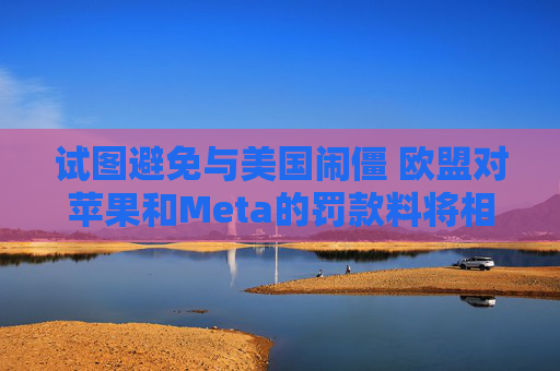 试图避免与美国闹僵 欧盟对苹果和Meta的罚款料将相对温和
