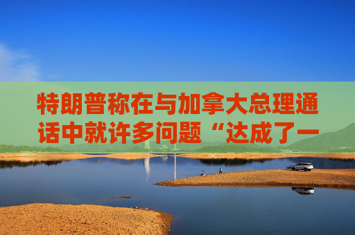 特朗普称在与加拿大总理通话中就许多问题“达成了一致”
