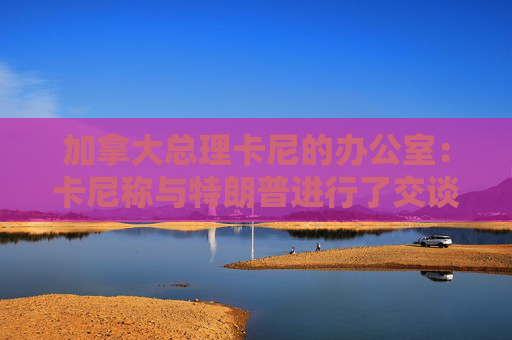 加拿大总理卡尼的办公室：卡尼称与特朗普进行了交谈