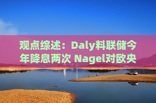观点综述：Daly料联储今年降息两次 Nagel对欧央行4月决策持开放态度