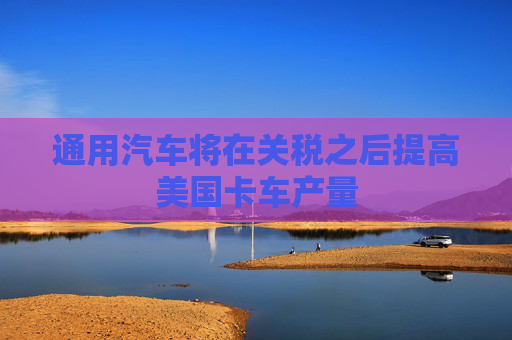 通用汽车将在关税之后提高美国卡车产量