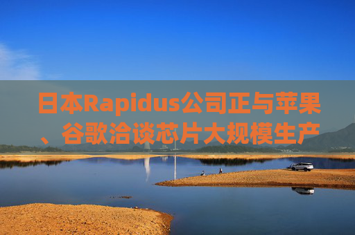 日本Rapidus公司正与苹果、谷歌洽谈芯片大规模生产事宜