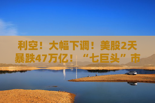 利空！大幅下调！美股2天暴跌47万亿！“七巨头”市值蒸发13万亿元