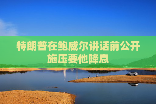 特朗普在鲍威尔讲话前公开施压要他降息