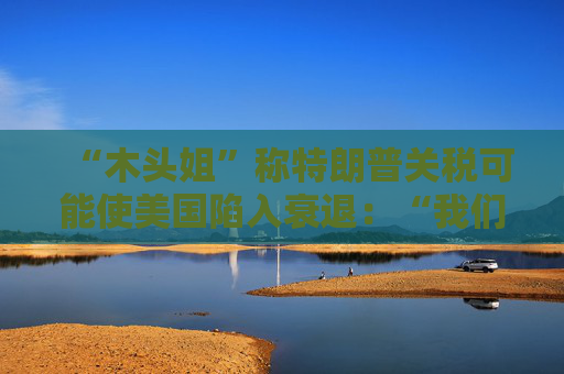 “木头姐”称特朗普关税可能使美国陷入衰退：“我们正处于风暴中心”