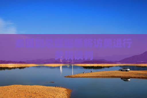 泰国副总理据悉将访美进行关税谈判