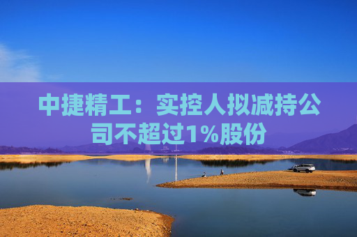 中捷精工：实控人拟减持公司不超过1%股份