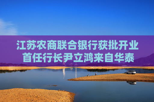 江苏农商联合银行获批开业 首任行长尹立鸿来自华泰证券