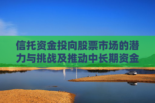 信托资金投向股票市场的潜力与挑战及推动中长期资金入市的策略