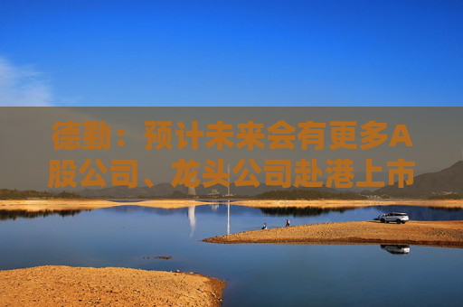 德勤：预计未来会有更多A股公司、龙头公司赴港上市