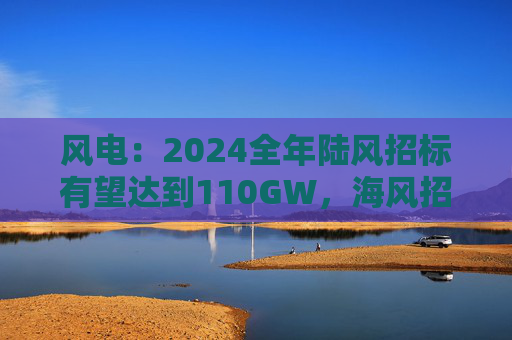 风电：2024全年陆风招标有望达到110GW，海风招标有望达到11~13GW