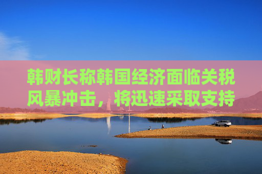 韩财长称韩国经济面临关税风暴冲击，将迅速采取支持措施