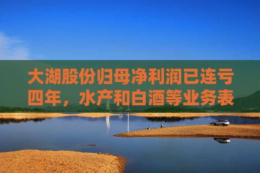 大湖股份归母净利润已连亏四年，水产和白酒等业务表现不佳