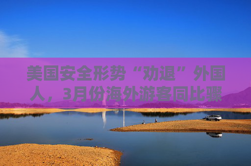美国安全形势“劝退”外国人，3月份海外游客同比骤降11.6%