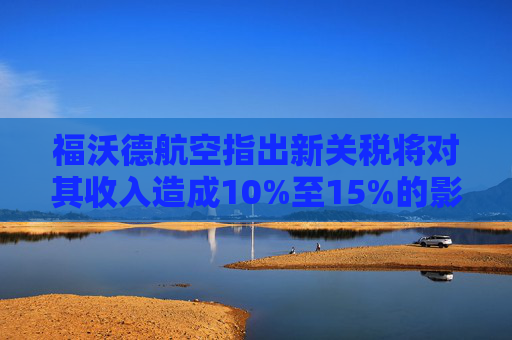 福沃德航空指出新关税将对其收入造成10%至15%的影响