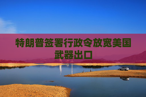 特朗普签署行政令放宽美国武器出口