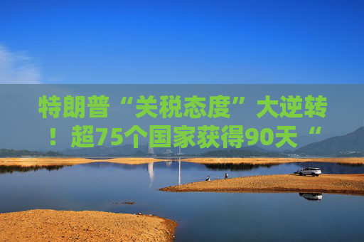 特朗普“关税态度”大逆转！超75个国家获得90天“暂缓期”，原因是……