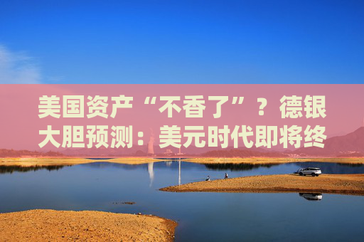 美国资产“不香了”？德银大胆预测：美元时代即将终结