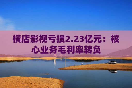 横店影视亏损2.23亿元：核心业务毛利率转负